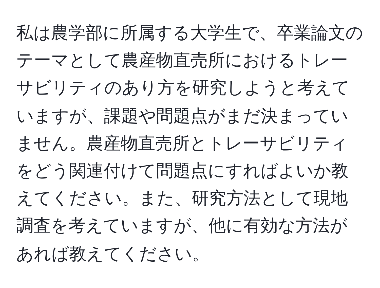 私は農学部に所属する大学生で、卒業論文のテーマとして農産物直売所におけるトレーサビリティのあり方を研究しようと考えていますが、課題や問題点がまだ決まっていません。農産物直売所とトレーサビリティをどう関連付けて問題点にすればよいか教えてください。また、研究方法として現地調査を考えていますが、他に有効な方法があれば教えてください。