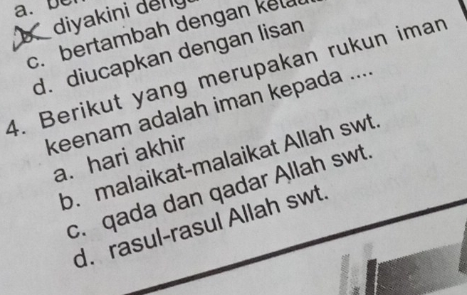 a. b
diyakini delly
c. bertambah dengan kelal
d. diucapkan dengan lisan
4. Berikut yang merupakan rukun iman
keenam adalah iman kepada ....
a. hari akhir
b. malaikat-malaikat Allah swt.
c. qada dan qadar Allah swt.
d. rasul-rasul Allah swt.