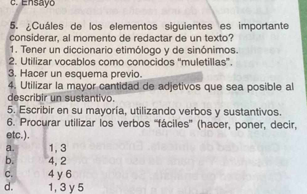 c. Ensayo
5. ¿Cuáles de los elementos siguientes es importante
considerar, al momento de redactar de un texto?
1. Tener un diccionario etimólogo y de sinónimos.
2. Utilizar vocablos como conocidos “muletillas”.
3. Hacer un esquema previo.
4. Utilizar la mayor cantidad de adjetivos que sea posible al
describir un sustantivo.
5. Escribir en su mayoría, utilizando verbos y sustantivos.
6. Procurar utilizar los verbos “fáciles” (hacer, poner, decir,
etc.).
a. 1, 3
b. 4, 2
C. 4 y6
d. 1, 3 y 5