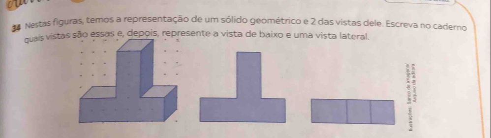 ow 
84 Nestas figuras, temos a representação de um sólido geométrico e 2 das vistas dele. Escreva no caderno 
quais vistassão essas e, depois, represente a vista de baixo e uma vista lateral. 
]