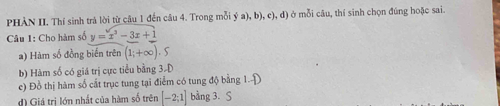 PHÀN II. Thí sinh trả lời từ câu 1 đến câu 4. Trong mỗi ý a), b), c), d) ở mỗi câu, thí sinh chọn đúng hoặc sai. 
Câu 1: Cho hàm số y=x^3-3x+1
a) Hàm số đồng biến trên (1;+∈fty ).S
b) Hàm số có giá trị cực tiểu bằng 3-D 
c) Đồ thị hàm số cắt trục tung tại điểm có tung độ bằng 1. 
d) Giá trị lớn nhất của hàm số trên [-2;1] bằng 3. S