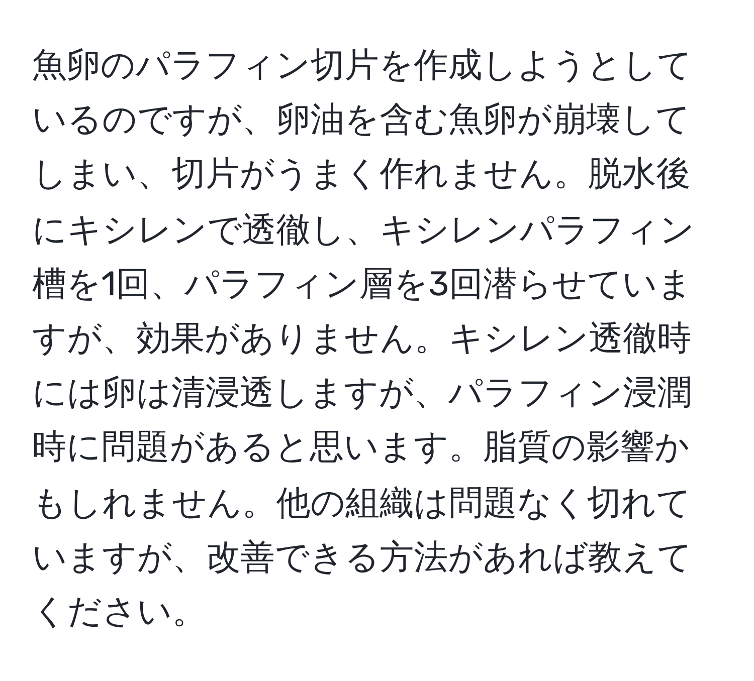 魚卵のパラフィン切片を作成しようとしているのですが、卵油を含む魚卵が崩壊してしまい、切片がうまく作れません。脱水後にキシレンで透徹し、キシレンパラフィン槽を1回、パラフィン層を3回潜らせていますが、効果がありません。キシレン透徹時には卵は清浸透しますが、パラフィン浸潤時に問題があると思います。脂質の影響かもしれません。他の組織は問題なく切れていますが、改善できる方法があれば教えてください。