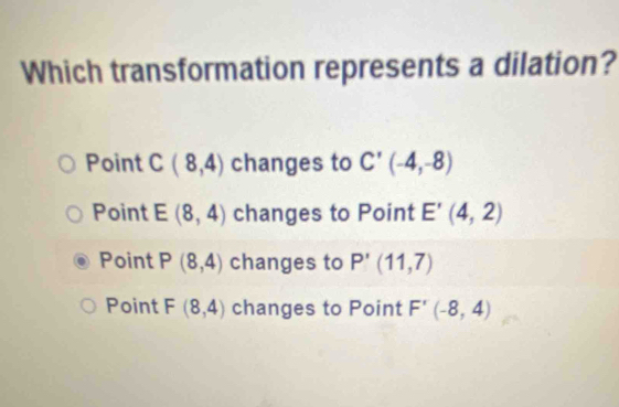 Which transformation represents a dilation?
Point C(8,4) changes to C'(-4,-8)
Point E(8,4) changes to Point E'(4,2)
Point P(8,4) changes to P'(11,7)
Point F(8,4) changes to Point F'(-8,4)