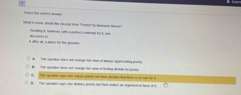 Select the correct answer
What is Ironic about this excerpt from "Poetry" by Mananne Moore?
Reading it, however, with a perfect contempt for it, one
discovers in
it after all, a prace for the gesuine.
A. The speaker does not change her view of always appreciating poetry
B. The speaker does not change her view of feeling disdain for poetry
C. The speaker says she enjoys poetry but then decides that there is no use for it
D. The speaker says she dislikes poetry but then makes an argument in tavor of it