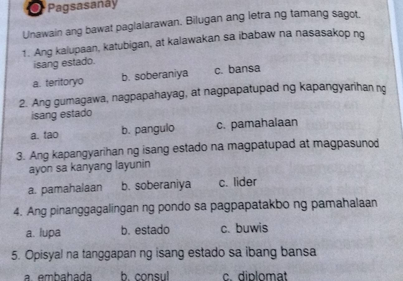 Pagsasanay
Unawain ang bawat paglalarawan. Bilugan ang letra ng tamang sagot.
1. Ang kalupaan, katubigan, at kalawakan sa ibabaw na nasasakop ng
isang estado.
a. teritoryo b. soberaniya c. bansa
2. Ang gumagawa, nagpapahayag, at nagpapatupad ng kapangyarihan ng
isang estado
a. tao b. pangulo c. pamahalaan
3. Ang kapangyarihan ng isang estado na magpatupad at magpasunod
ayon sa kanyang layunin
a. pamahalaan b. soberaniya c. lider
4. Ang pinanggagalingan ng pondo sa pagpapatakbo ng pamahalaan
a. lupa b. estado c. buwis
5. Opisyal na tanggapan ng isang estado sa ibang bansa
a. embahada b. consul c. diplomat