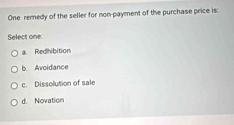 One remedy of the seller for non-payment of the purchase price is:
Select one:
a. Redhibition
b. Avoidance
c. Dissolution of sale
d. Novation