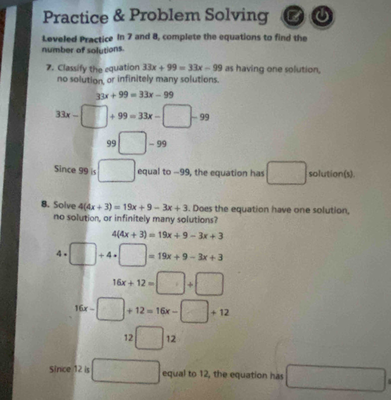 Practice & Problem Solving 
Leveled Practice In 7 and 8, complete the equations to find the 
number of solutions. 
7. Classify the equation 33x+99=33x-99 as having one solution, 
no solution, or infinitely many solutions.
33x+99=33x-99
33x- □ +99=33x-□ -99
99□ -99
Since 99 is □ equal to -99, the equation has □ solution(s). 
8. Solve 4(4x+3)=19x+9-3x+3. Does the equation have one solution, 
no solution, or infinitely many solutions?
4(4x+3)=19x+9-3x+3
4 . □ +4· □ =19x+9-3x+3
16x+12=□ +□
16x-□ +12=16x-□ +12
12□ 12
Since 12 is □ equal to 12, the equation has □