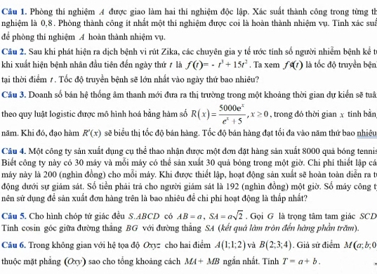 Phòng thí nghiệm A được giao làm hai thí nghiệm độc lập. Xác suất thành công trong từng th
nghiệm là 0,8. Phòng thành công ít nhất một thí nghiệm được coi là hoàn thành nhiệm vụ. Tính xác suấ
để phòng thí nghiệm A hoàn thành nhiệm vụ.
Câu 2. Sau khi phát hiện ra dịch bệnh vi rút Zika, các chuyên gia y tể ước tính số người nhiễm bệnh kể từ
khi xuất hiện bệnh nhân đầu tiên đến ngày thứ ≠ là f(t)=-t^3+15t^2. Ta xem fg(t) là tốc độ truyền bện
tại thời điểm 1. Tốc độ truyền bệnh sẽ lớn nhất vào ngày thứ bao nhiêu?
Câu 3. Doanh số bán hệ thống âm thanh mới đưa ra thị trường trong một khoảng thời gian dự kiển sẽ tuâ
theo quy luật logistic được mô hình hoá bằng hàm số R(x)= 5000e^x/e^x+5 ,x≥ 0 , trong đó thời gian x tinh bằn
năm. Khi đó, đạo hàm R'(x) sẽ biểu thị tốc độ bán hàng. Tốc độ bán hàng đạt tối đa vào năm thứ bao nhiêu
Câu 4. Một công ty sản xuất dụng cụ thể thao nhận được một đơn đặt hàng sản xuất 8000 quả bóng tenni
Biết công ty này có 30 máy và mỗi máy có thể sản xuất 30 quả bóng trong một giờ. Chi phí thiết lập cá
máy này là 200 (nghìn đồng) cho mỗi máy. Khi được thiết lập, hoạt động sản xuất sẽ hoàn toàn diễn ra từ
động dưới sự giám sát. Số tiền phải trả cho người giám sát là 192 (nghìn đồng) một giờ. Số máy công tị
nên sử dụng để sản xuất đơn hàng trên là bao nhiêu để chi phí hoạt động là thấp nhất?
Câu 5. Cho hình chóp tứ giác đều S.ABCD có AB=a,SA=asqrt(2) Gọi G là trọng tâm tam giác SCD
Tính cosin góc giữa đường thắng BG với đường thắng SA (kết quả làm tròn đến hàng phần trăm).
Câu 6. Trong không gian với hệ tọa độ Oxyz cho hai điểm A(1;1;2) và B(2;3;4). Giả sử điểm M(a;b;0
thuộc mặt phẳng (Oxy) sao cho tổng khoảng cách MA+MB ngắn nhất. Tính T=a+b.