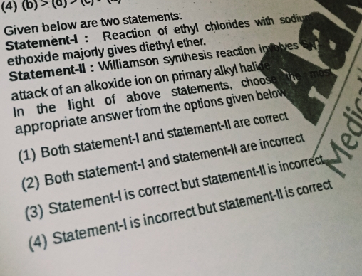 (4) (b)>(a)
Given below are two statements:
Statement-I : Reaction of ethyl chlorides with sodiu
ethoxide majorly gives diethyl ether.
Statement-II : Williamson synthesis reaction involves
attack of an alkoxide ion on primary alkyl halide 
In the light of above statements, choose
appropriate answer from the options given below .
(1) Both statement-I and statement-Il are correct a
(2) Both statement-I and statement-II are incorrect a
(3) Statement-I is correct but statement-II is incorrect
(4) Statement-I is incorrect but statement-II is correct