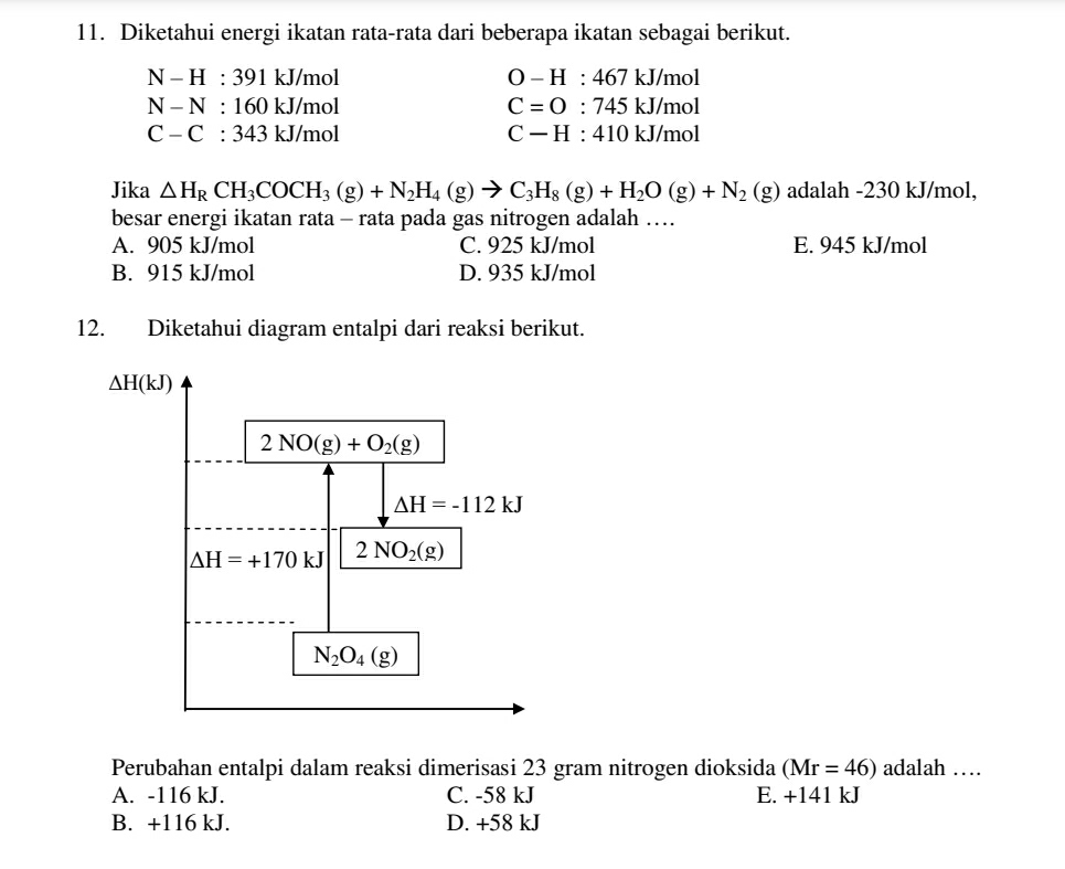 Diketahui energi ikatan rata-rata dari beberapa ikatan sebagai berikut.
N-H:391 kJ/mol O-H:467 kJ/mol
N-N:160 kJ/mol C=O:745kJ/mol
C-C:343 kJ/mol C-H:410kJ/mol
Jika △ H_RCH_3COCH_3(g)+N_2H_4(g)to C_3H_8(g)+H_2O(g)+N_2(g) adalah -230 kJ/mol,
besar energi ikatan rata - rata pada gas nitrogen adalah …
A. 905 kJ/mol C. 925 kJ/mol E. 945 kJ/mol
B. 915 kJ/mol D. 935 kJ/mol
12. Diketahui diagram entalpi dari reaksi berikut.
Perubahan entalpi dalam reaksi dimerisasi 23 gram nitrogen dioksida (Mr=46) adalah …
A. -116 kJ. C. -58 kJ E. +141kJ
B. +116 kJ. D. +58 kJ