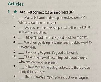 Articles 
1 ★ Are 1-8 correct (C) or incorrect (I)? 
1 _Marisa is learning the Japanese, because she 
wants to go there next year. 
2 _Did you see the new shop next to the market? It 
sells vintage clothes. 
3 _I haven't read the really good book for months. 
4 _We often go skiing in winter and I look forward to 
it every year. 
5 _I like going to gym. It's good to keep fit. 
6 _There's the new film coming out about people 
who explore another planet. 
7 _I'd love to visit the Bologna, because there are so 
many things to see. 
8 _That's a lovely jumper, you should wear it again.