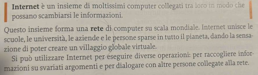 Internet è un insieme di moltissimi computer collegati tra loro in modo che 
possano scambiarsi le informazioni. 
Questo insieme forma una rete di computer su scala mondiale. Internet unisce le 
scuole, le università, le aziende e le persone sparse in tutto il pianeta, dando la sensa- 
zione di poter creare un villaggio globale virtuale. 
Si può utilizzare Internet per eseguire diverse operazioni: per raccogliere infor- 
mazioni su svariati argomenti e per dialogare con altre persone collegate alla rete.