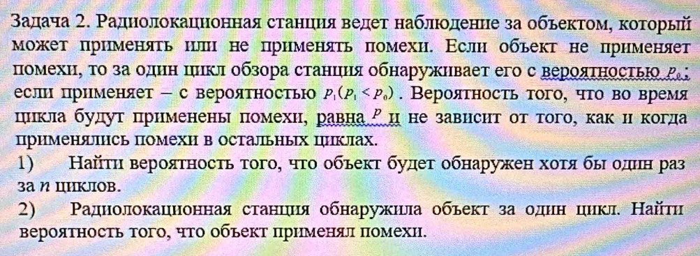 Βадача 2. Ρаднолокацноннаястанцηηя ведет наблιοоденне за обьектомη коτоοрьий
может πрименяτь или не применяτь πомехи. Εслн объект не прнменяет
помехи, το за один πлικл οбзора станция обнаруживает его с верояΤηосτьΙο Ρ
если применяет - с вероятностью p_1(p_1 . Вероятносτь τого, чτо во время
цикла будут πрименены помехи, равна²ц не зависηт от того, как икогда
применяΙΗсь помехи в остальных циклах.
1) Найτη верояτносτь τοгоη чτο οбьекτ будет обнаружен хοτя быδοдιн раз
3a η IIKJIOB.
2) Ρаднолокацнонная станιиιя обнаружила обьект за однн цикл. Найти
Βероятность тогоΡ чΤо обьект πрнменял πомехи.