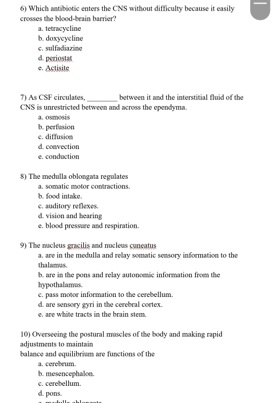 Which antibiotic enters the CNS without difficulty because it easily
crosses the blood-brain barrier?
a. tetracycline
b. doxycycline
c. sulfadiazine
d. periostat
e. Actisite
7) As CSF circulates, _between it and the interstitial fluid of the
CNS is unrestricted between and across the ependyma.
a. osmosis
b. perfusion
c. diffusion
d. convection
e. conduction
8) The medulla oblongata regulates
a. somatic motor contractions.
b. food intake.
c. auditory reflexes.
d. vision and hearing
e. blood pressure and respiration.
9) The nucleus gracilis and nucleus cuneatus
a. are in the medulla and relay somatic sensory information to the
thalamus.
b. are in the pons and relay autonomic information from the
hypothalamus.
c. pass motor information to the cerebellum.
d. are sensory gyri in the cerebral cortex.
e. are white tracts in the brain stem.
10) Overseeing the postural muscles of the body and making rapid
adjustments to maintain
balance and equilibrium are functions of the
a. cerebrum.
b. mesencephalon.
c. cerebellum.
d. pons.