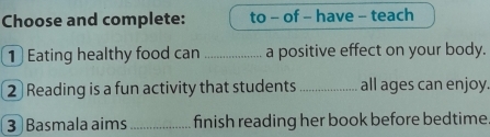 Choose and complete: to - of - have - teach 
1 Eating healthy food can _a positive effect on your body. 
2 Reading is a fun activity that students _all ages can enjoy. 
3 Basmala aims_ finish reading her book before bedtime.