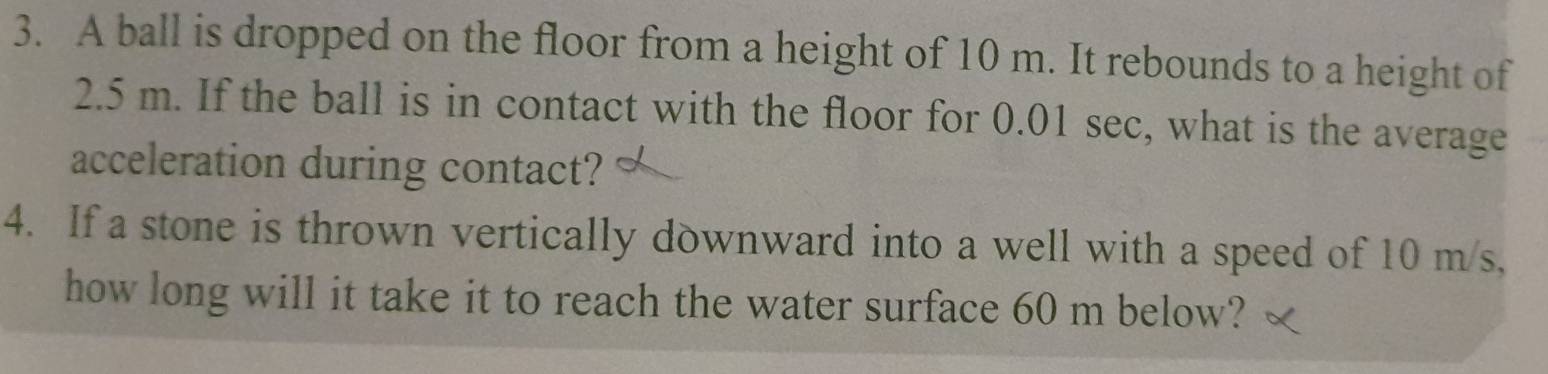 A ball is dropped on the floor from a height of 10 m. It rebounds to a height of
2.5 m. If the ball is in contact with the floor for 0.01 sec, what is the average 
acceleration during contact? 
4. If a stone is thrown vertically downward into a well with a speed of 10 m/s, 
how long will it take it to reach the water surface 60 m below?