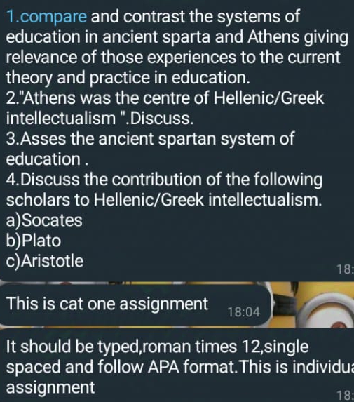 compare and contrast the systems of
education in ancient sparta and Athens giving
relevance of those experiences to the current
theory and practice in education.
2."Athens was the centre of Hellenic/Greek
intellectualism ".Discuss.
3.Asses the ancient spartan system of
education .
4.Discuss the contribution of the following
scholars to Hellenic/Greek intellectualism.
a)Socates
b)Plato
c)Aristotle 18:
This is cat one assignment 18:04
It should be typed,roman times 12,single
spaced and follow APA format.This is individua
assignment 18: