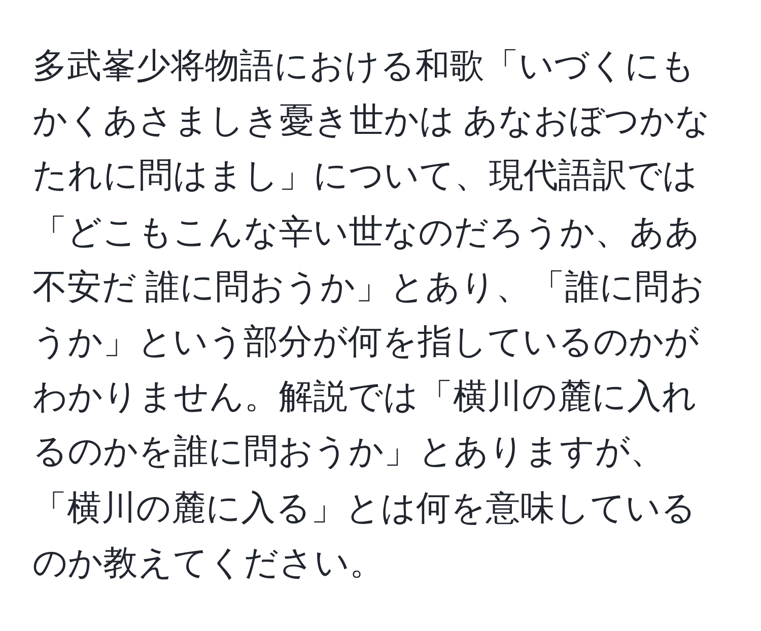 多武峯少将物語における和歌「いづくにも かくあさましき憂き世かは あなおぼつかな たれに問はまし」について、現代語訳では「どこもこんな辛い世なのだろうか、ああ不安だ 誰に問おうか」とあり、「誰に問おうか」という部分が何を指しているのかがわかりません。解説では「横川の麓に入れるのかを誰に問おうか」とありますが、「横川の麓に入る」とは何を意味しているのか教えてください。