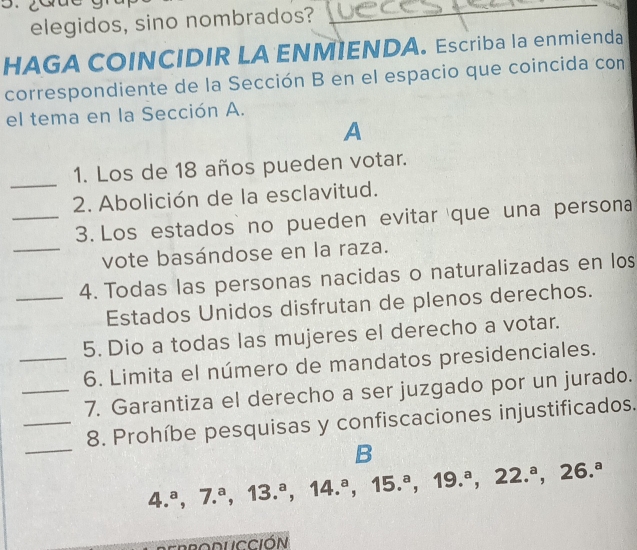 elegidos, sino nombrados? 
HAGA COINCIDIR LA ENMIENDA. Escriba la enmienda 
correspondiente de la Sección B en el espacio que coincida con 
el tema en la Sección A. 
A 
_ 
1. Los de 18 años pueden votar. 
2. Abolición de la esclavitud. 
_3. Los estados no pueden evitar que una persona 
_vote basándose en la raza. 
_4. Todas las personas nacidas o naturalizadas en los 
Estados Unidos disfrutan de plenos derechos. 
5. Dio a todas las mujeres el derecho a votar. 
_6. Limita el número de mandatos presidenciales. 
_7. Garantiza el derecho a ser juzgado por un jurado. 
_ 
_8. Prohíbe pesquisas y confiscaciones injustificados. 
B
4.^a, 7.^a, 13.^a, 14.^a, 15.^a, 19.^a, 22.^a, 26.^a