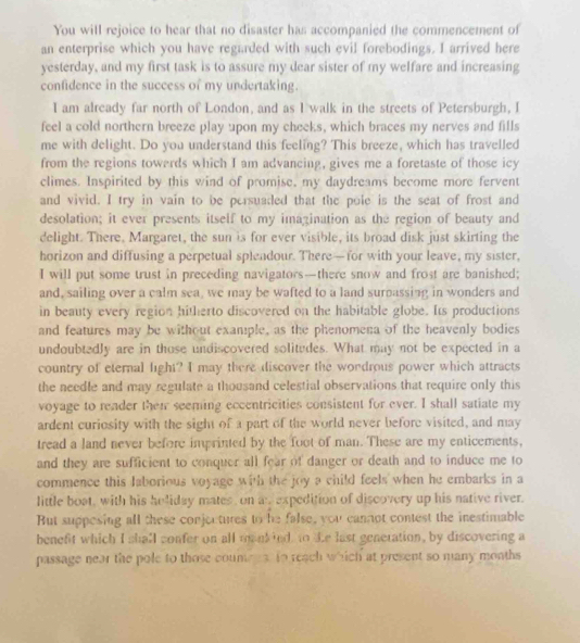 You will rejoice to hear that no disaster has accompanied the commencement of
an enterprise which you have regarded with such evil forebodings. I arrived here
yesterday, and my first task is to assure my dear sister of my welfare and increasing
confidence in the success of my undertaking.
I am already far north of London, and as I walk in the streets of Petersburgh, I
feel a cold northern breeze play upon my cheeks, which braces my nerves and fills
me with delight. Do you understand this feeling? This breeze, which has travelled
from the regions towerds which I am advancing, gives me a foretaste of those icy
climes. Inspirited by this wind of promise, my daydreams become more fervent
and vivid. I try in vain to be persuaded that the pole is the seat of frost and
desolation; it ever presents itself to my imagination as the region of beauty and
delight. There, Margaret, the sun is for ever visible, its broad disk just skirting the
horizon and diffusing a perpetual splendour. There—for with your leave, my sister,
I will put some trust in preceding navigators—there snow and frost are banished;
and, sailing over a calm sea, we may be wafted to a land surpassing in wonders and
in beauty every region hitherto discovered on the habitable globe. Its productions
and features may be without example, as the phenomena of the heavenly bodies
undoubtedly are in those undiscovered solitudes. What may not be expected in a
country of eternal light? I may there discover the wondrous power which attracts
the needle and may regulate a thousand celestial observations that require only this
voyage to reader then seeming eccentricities consistent for ever. I shall satiate my
ardent curiosity with the sight of a part of the world never before visited, and may
tread a land never before imprinted by the foot of man. These are my enticements,
and they are sufficient to conquer all fear of danger or death and to induce me to
commence this laborious voyage with the joy a child feels when he embarks in a
little boat, with his heliday mates, on an expedition of discovery up his native river.
But suppesing all these conjectures to he false, you cannot contest the inestimable
benefit which I shall confer on all mankied to te last generation, by discovering a
passage near the pole to those coumers to reach which at present so many months