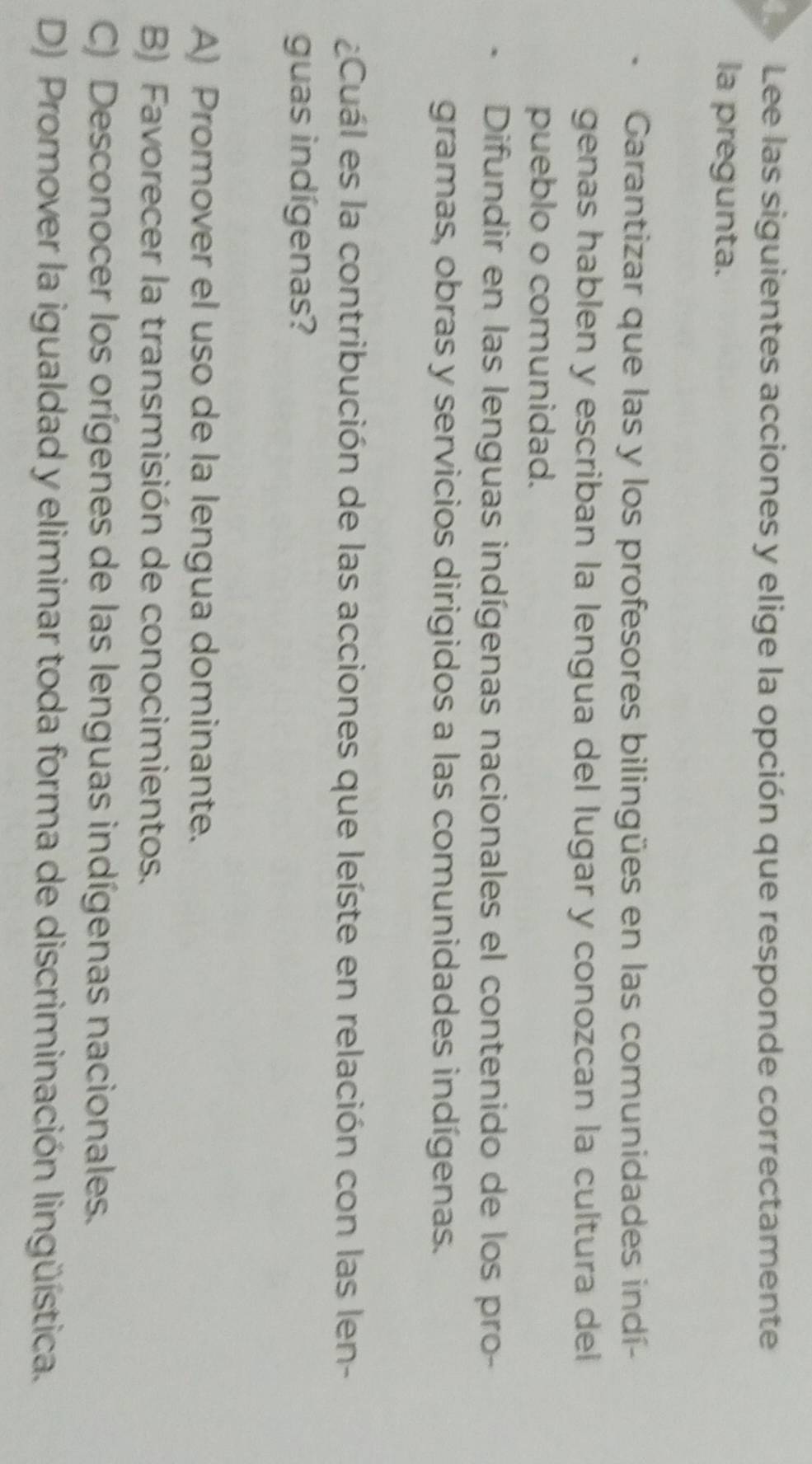 Le Lee las siguientes acciones y elige la opción que responde correctamente
la pregunta.
Garantizar que las y los profesores bilingües en las comunidades indí-
genas hablen y escriban la lengua del lugar y conozcan la cultura del
pueblo o comunidad.
Difundir en las lenguas indígenas nacionales el contenido de los pro-
gramas, obras y servicios dirigidos a las comunidades indígenas.
¿Cuál es la contribución de las acciones que leíste en relación con las len-
guas indígenas?
A) Promover el uso de la lengua dominante.
B) Favorecer la transmisión de conocimientos.
C) Desconocer los orígenes de las lenguas indígenas nacionales.
D) Promover la igualdad y eliminar toda forma de discriminación lingüística.