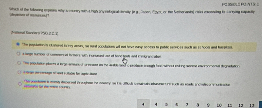 POSSIBLE POINTS: 1
Which of the following explains why a country with a high physiological density (e.g., Japan, Egypt, or the Netherlands) risks exceeding its carrying capacity
(depletion of resources)?
(National Standard PSO.2.C.1)
The population is clustered in key areas, so rural populations will not have easy access to public services such as schools and hospitals.
a large number of commercial farmers with increased use of hand tools and immigrant labor.
The population places a large amount of pressure on the arable land to produce enough food without risking severe environmental degradation.
a large percentage of land suitable for agriculture
The popolation is evenly dispersed throughout the country, so it is difficult to maintain infrastructure such as roads and telecommunication
networks for the entire country
4 5 6 7 8 9 10 11 12 13