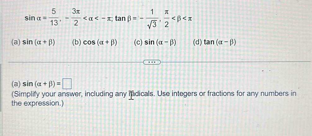 sin alpha = 5/13 , - 3π /2  <-π; tan beta =- 1/sqrt(3) ,  π /2 
(a) sin (alpha +beta ) (b) cos (alpha +beta ) (c) sin (alpha -beta ) (d) tan (alpha -beta )
(a) sin (alpha +beta )=□
(Simplify your answer, including any radicals. Use integers or fractions for any numbers in
the expression.)