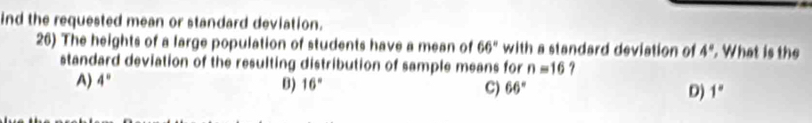 ind the requested mean or standard deviation.
26) The heights of a large population of students have a mean of 66° with a standard deviation of 4°. What is the
standard deviation of the resulting distribution of sample means for n=16 ?
B)
A) 4° 16° C) 66° D) 1°