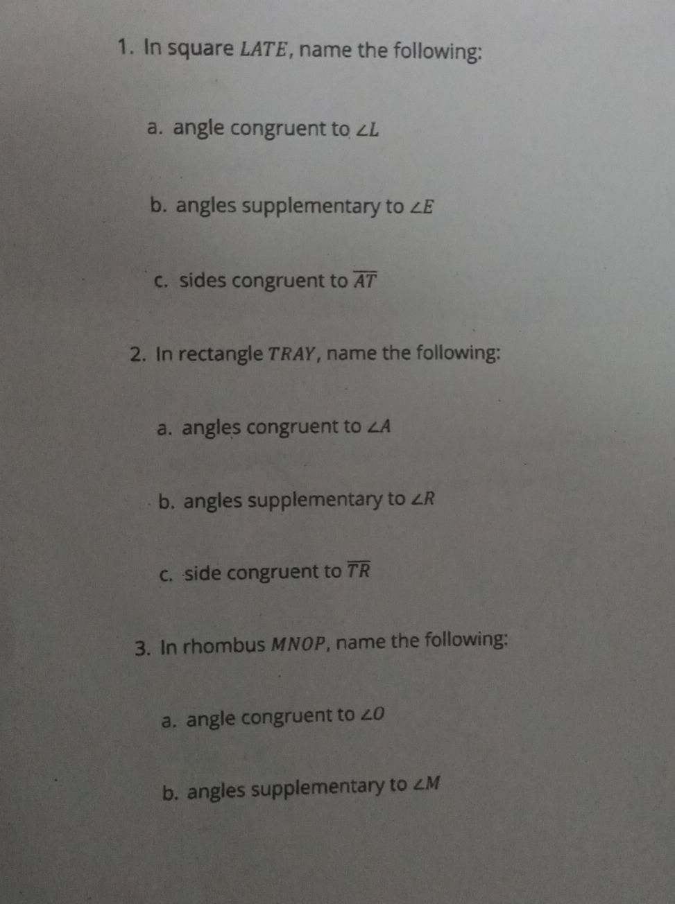 In square LATE, name the following: 
a. angle congruent to ∠ L
b. angles supplementary to ∠ E
c. sides congruent to overline AT
2. In rectangle TRAY, name the following: 
a. angles congruent to ∠ A
b. angles supplementary to ∠ R
c. side congruent to overline TR
3. In rhombus MNOP, name the following: 
a. angle congruent to ∠ O
b. angles supplementary to ∠ M