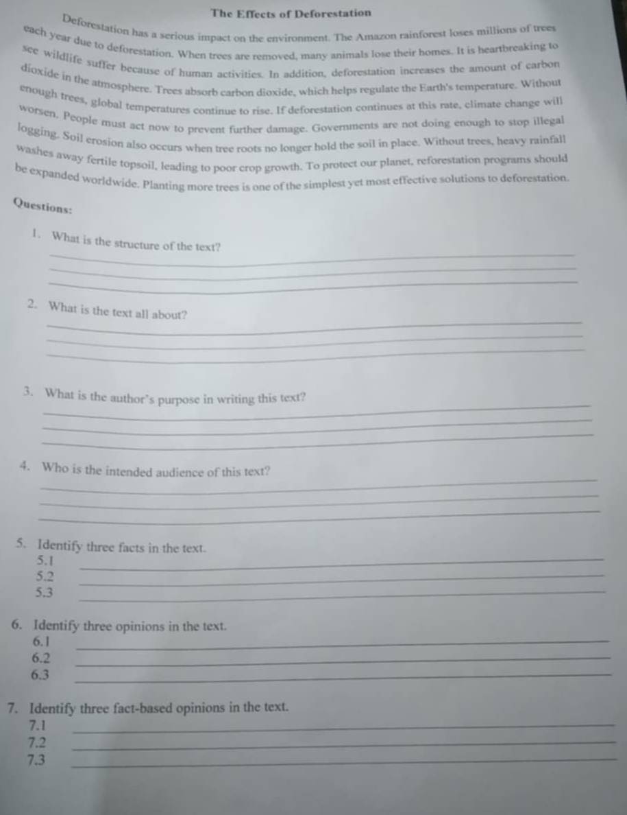 The Effects of Deforestation 
Deforestation has a serious impact on the environment. The Amazon rainforest loses millions of trees 
each year due to deforestation. When trees are removed. many animals lose their homes. It is heartbreaking to 
see wildlife suffer because of human activities. In addition, deforestation increases the amount of carbon 
dioxide in the atmosphere. Trees absorb carbon dioxide, which helps regulate the Earth's temperature. Without 
enough trees, global temperatures continue to rise. If deforestation continues at this rate, climate change will 
worsen. People must act now to prevent further damage. Governments are not doing enough to stop illegal 
logging. Soil erosion also occurs when tree roots no longer hold the soil in place. Without trees, heavy rainfall 
washes away fertile topsoil, leading to poor crop growth. To protect our planet, reforestation programs should 
be expanded worldwide. Planting more trees is one of the simplest yet most effective solutions to deforestation. 
Questions: 
_ 
1. What is the structure of the text? 
_ 
_ 
_ 
2. What is the text all about? 
_ 
_ 
_ 
3. What is the author’s purpose in writing this text? 
_ 
_ 
_ 
4. Who is the intended audience of this text? 
_ 
_ 
5. Identify three facts in the text. 
5.1 
5. 2
_ 
_ 
5. 3
_ 
_ 
6. Identify three opinions in the text. 
6. 1
6. 2 _ 
6. 3
_ 
7. Identify three fact-based opinions in the text.
7.1
_
7.2 _
7.3
_