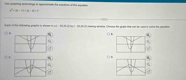 Use graphing technology to approximate the solutions of the equation.
x^2+2x-11=|x-2|+7
Each of the following graphs is shown in a [-20,20,2] by [-20,20,2] viewing window. Choose the graph that can be used to solve the equation. 
A. 
B. 
C 
D.