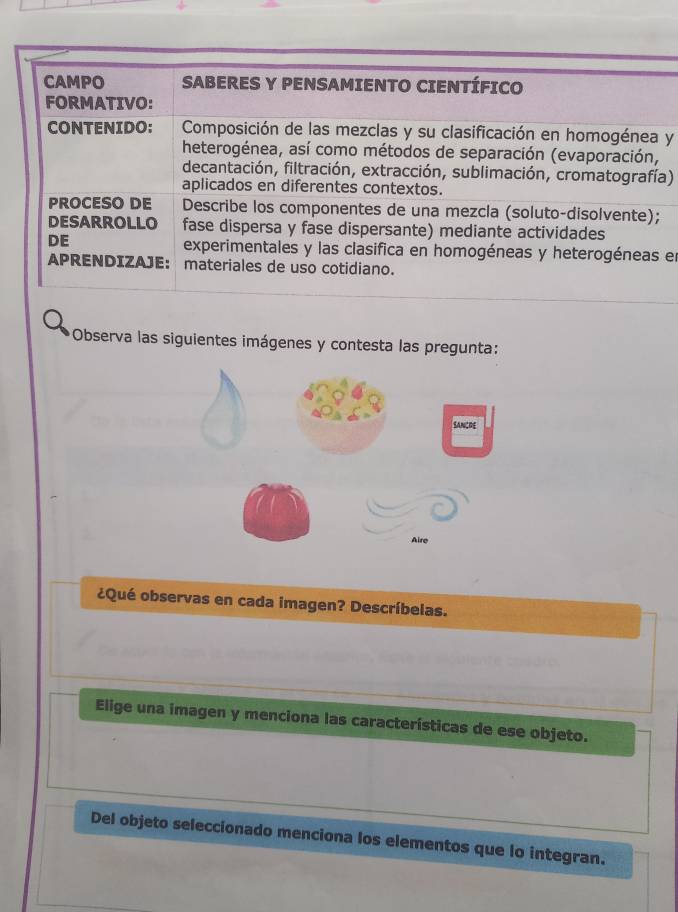 CAMPO SABERES Y PENSAMIENTO CIENTÍFICO 
FORMATIVO: 
CONTENIDO: Composición de las mezclas y su clasificación en homogénea y 
heterogénea, así como métodos de separación (evaporación, 
decantación, filtración, extracción, sublimación, cromatografía) 
aplicados en diferentes contextos. 
PROCESO DE Describe los componentes de una mezcla (soluto-disolvente); 
DESARROLLO fase dispersa y fase dispersante) mediante actividades 
DE experimentales y las clasifica en homogéneas y heterogéneas en 
APRENDIZAJE: materiales de uso cotidiano. 
Observa las siguientes imágenes y contesta las pregunta: 
¿Qué observas en cada imagen? Descríbelas. 
Elige una imagen y menciona las características de ese objeto. 
Del objeto seleccionado menciona los elementos que lo integran.