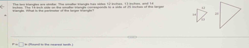 The two triangles are similar. The smaller triangle has sides 12 inches, 13 inches, and 14
inches. The 14-inch side on the smaller triangle corresponds to a side of 25 inches of the larger 
triangle. What is the perimeter of the larger triangle?
Papprox □ in (Round to the nearest tenth.)