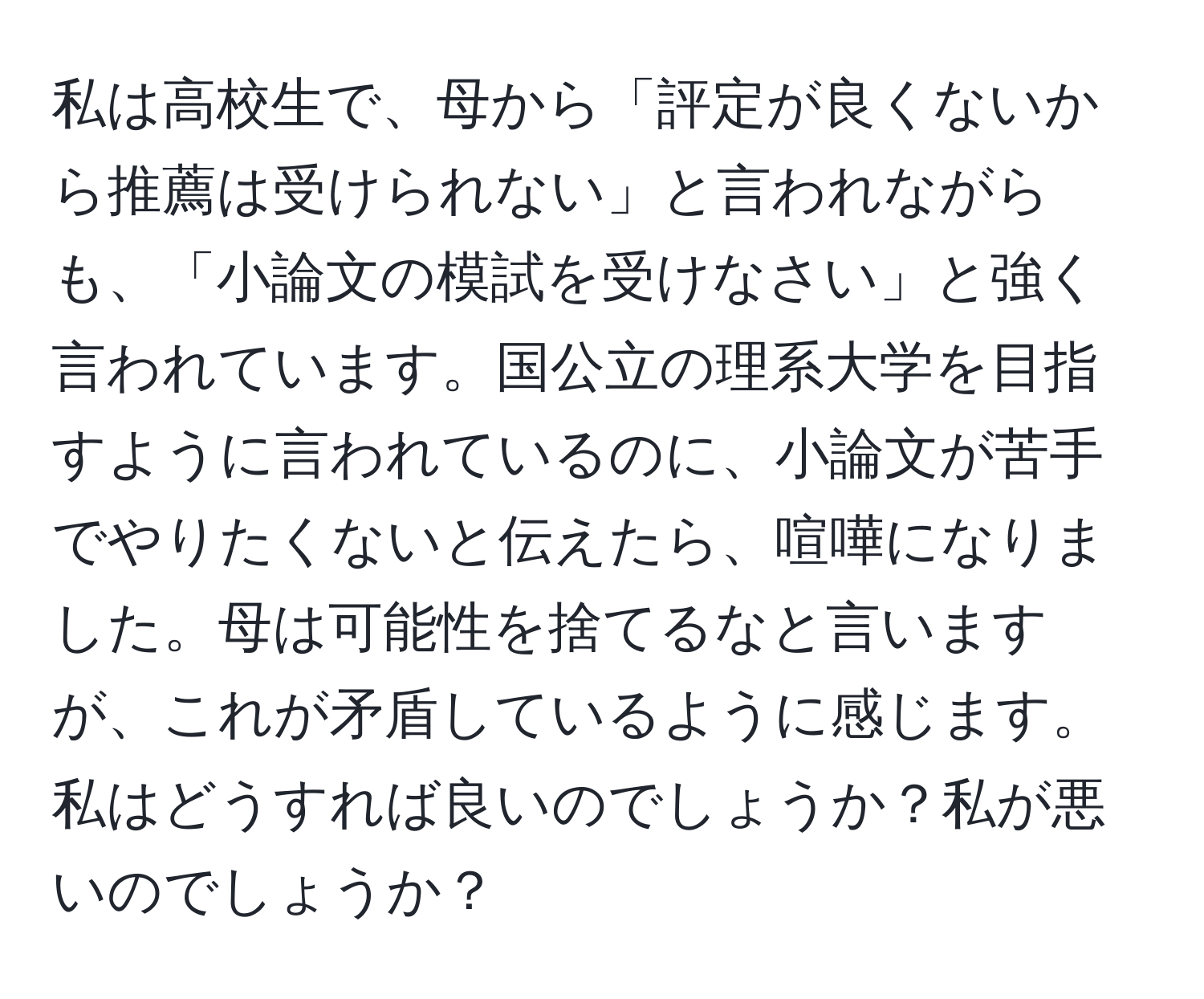 私は高校生で、母から「評定が良くないから推薦は受けられない」と言われながらも、「小論文の模試を受けなさい」と強く言われています。国公立の理系大学を目指すように言われているのに、小論文が苦手でやりたくないと伝えたら、喧嘩になりました。母は可能性を捨てるなと言いますが、これが矛盾しているように感じます。私はどうすれば良いのでしょうか？私が悪いのでしょうか？