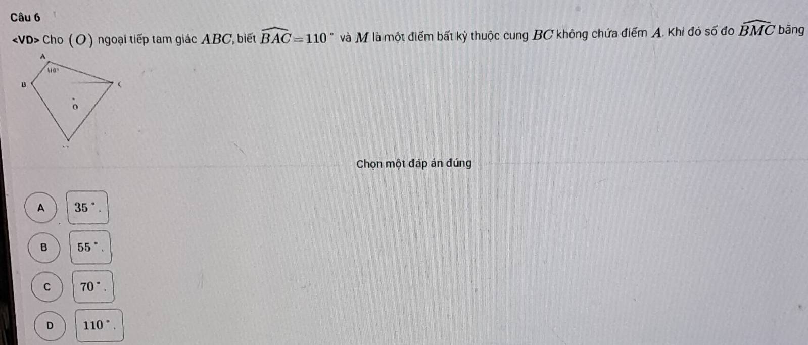 Cho (O) ngoại tiếp tam giác ABC, biết widehat BAC=110° và M là một điểm bất kỳ thuộc cung BC không chứa điểm A. Khi đó số đo widehat BMC băng
Chọn một đáp án đúng
A 35°.
B 55°.
C 70°.
D 110°.