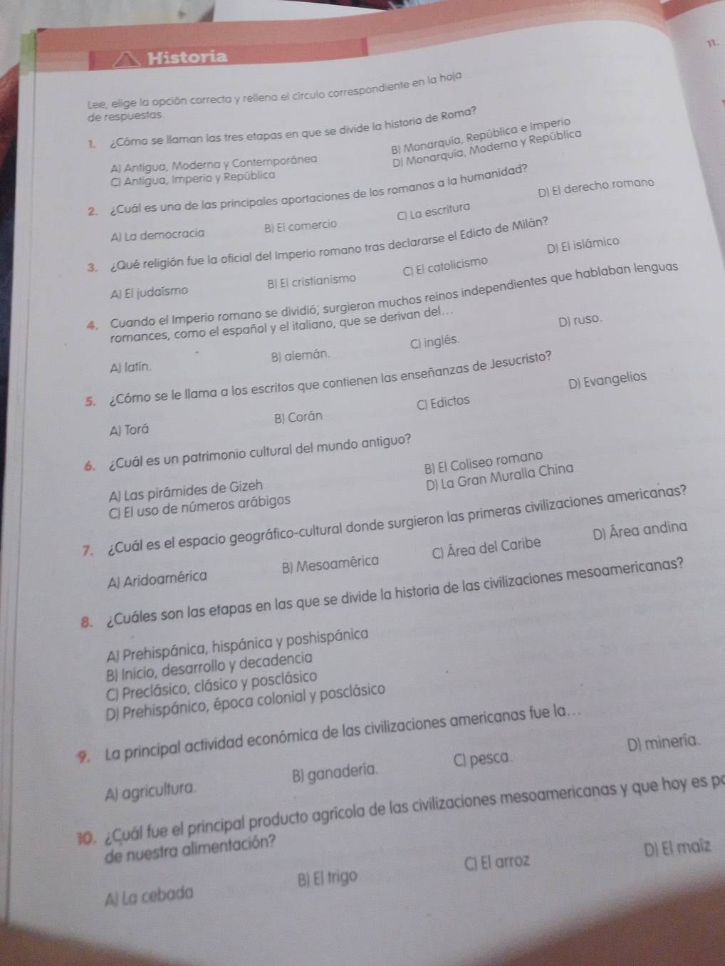 Historia
Lee, elige la opción correcta y rellena el círculo correspondiente en la hoja
de respuestas.
¿Cómo se llaman las tres etapas en que se divide la historia de Roma?
B) Monarquía, República e Imperio
A) Antigua, Moderna y Contemporánea
D) Monarquía, Moderna y República
C) Antigua, Imperio y República
D) El derecho romano
2.  ¿Cuál es una de las príncipales aportaciones de los romanos a la humanidad?
C) La escritura
A) La democracia B) El comercio
3. ¿Qué religión fue la oficial del Imperio romano tras declararse el Edicto de Milán?
C) El catolicismo D) El islámico
A) El judaísmo B) El cristianismo
4, Cuando el Imperio romano se dividió; surgieron muchos reinos independientes que hablaban lenguas
D) ruso.
romances, como el español y el italiano, que se derivan del...
A) latín. B) alemán. C) inglés.
D) Evangelios
5. ¿Cómo se le llama a los escritos que contienen las enseñanzas de Jesucristo?
A) Torá BJ Corán C) Edictos
6. ¿Cuál es un patrimonio cultural del mundo antiguo?
B) El Coliseo romano
A) Las pirámides de Gizeh
D) La Gran Muralla China
C) El uso de números arábigos
7. ¿Cuál es el espacio geográfico-cultural donde surgieron las primeras civilizaciones americanas?
D) Área andina
A) Aridoamérica B) Mesoamérica C) Área del Caribe
8. £Cuáles son las etapas en las que se divide la historia de las civilizaciones mesoamericanas?
A) Prehispánica, hispánica y poshispánica
B) Inicio, desarrollo y decadencia
C) Preclásico, clásico y posclásico
D) Prehispánico, época colonial y posclásico
9. La principal actividad económica de las civilizaciones americanas fue la….
D) minería.
A) agricultura. B) ganadería. C) pesca.
10. ¿Cuál fue el principal producto agrícola de las civilizaciones mesoamericanas y que hoy es po
de nuestra alimentación?
A) La cebada B) El trigo C) El arroz D) El maîz