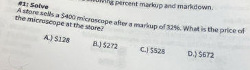 #1: Solve
iving percent markup and markdown.
A store sells a $400 microscope after a markup of 32%. What is the price of
the microscope at the store?
A.) $128 B.) $272 C.) $528 D.) $672