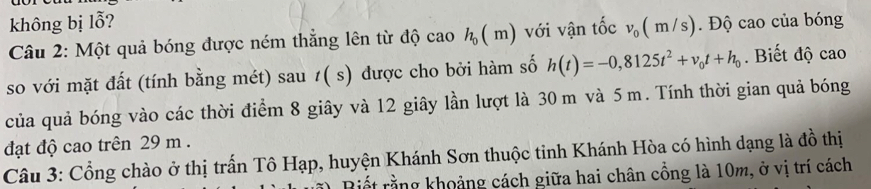 không bị lỗ? v_0(m/s). Độ cao của bóng 
Câu 2: Một quả bóng được ném thắng lên từ độ cao h_0(m) với vận tốc 
so với mặt đất (tính bằng mét) sau 1( s) được cho bởi hàm số h(t)=-0,8125t^2+v_0t+h_0. Biết độ cao 
của quả bóng vào các thời điểm 8 giây và 12 giây lần lượt là 30 m và 5 m. Tính thời gian quả bóng 
đạt độ cao trên 29 m. 
Câu 3: Cổng chào ở thị trấn Tô Hạp, huyện Khánh Sơn thuộc tinh Khánh Hòa có hình dạng là đồ thị 
Biết rằng khoảng cách giữa hai chân cồng là 10m, ở vị trí cách