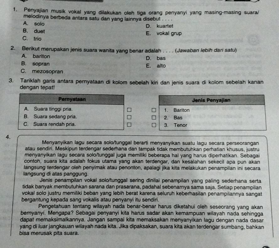 Penyajian musik vokal yang dilakukan oleh tiga orang penyanyi yang masing-masing suara/
melodinya berbeda antara satu dan yang lainnya disebut_
A. solo D. kuartet
B. duet E. vokal grup
C. trio
2. Berikut merupakan jenis suara wanita yang benar adalah . . . . (Jawaban lebih dari satu)
A. bariton D. bas
B. sopran E. alto
C. mezosopran
3. Tariklah garis antara pernyataan di kolom sebelah kiri dan jenis suara di kolom sebelah kanan
dengan tepat!
Pernyataan
A. Suara tinggi pria.
B. Suara sedang pria.
C. Suara rendah pria. 
4.
Menyanyikan lagu secara solo/tunggal berarti menyanyikan suatu lagu secara perseorangan
atau sendiri. Meskipun terdengar sederhana dan tampak tidak membutuhkan perhatian khusus, justru
menyanyikan lagu secara solo/tunggal juga memiliki beberapa hal yang harus diperhatikan. Sebagai
contoh, suara kita adalah fokus utama yang akan terdengar, dan kesalahan sekecil apa pun akan
langsung terdengar oleh penyimak atau penonton, apalagi jika kita melakukan penampilan ini secara
langsung di atas panggung.
Jenis penampilan vokal solo/tunggal sering dinilai penampilan yang paling sederhana serta
tidak banyak membutuhkan sarana dan prasarana, padahal sebenarnya sama saja. Setiap penampilan
vokal solo justru memiliki beban yang lebih berat karena seluruh keberhasilan penampilannya sangat
bergantung kepada sang vokalis atau penyanyi itu sendiri.
Pengetahuan tentang wilayah nada benar-benar harus diketahui oleh seseorang yang akan
bernyanyi. Mengapa? Sebagai penyanyi kita harus sadar akan kemampuan wilayah nada sehingga
dapat memaksimalkannya. Jangan sampai kita memaksakan menyanyikan lagu dengan nada dasar
yang di luar jangkauan wilayah nada kita. Jika dipaksakan, suara kita akan terdengar sumbang, bahkan
bisa merusak pita suara.