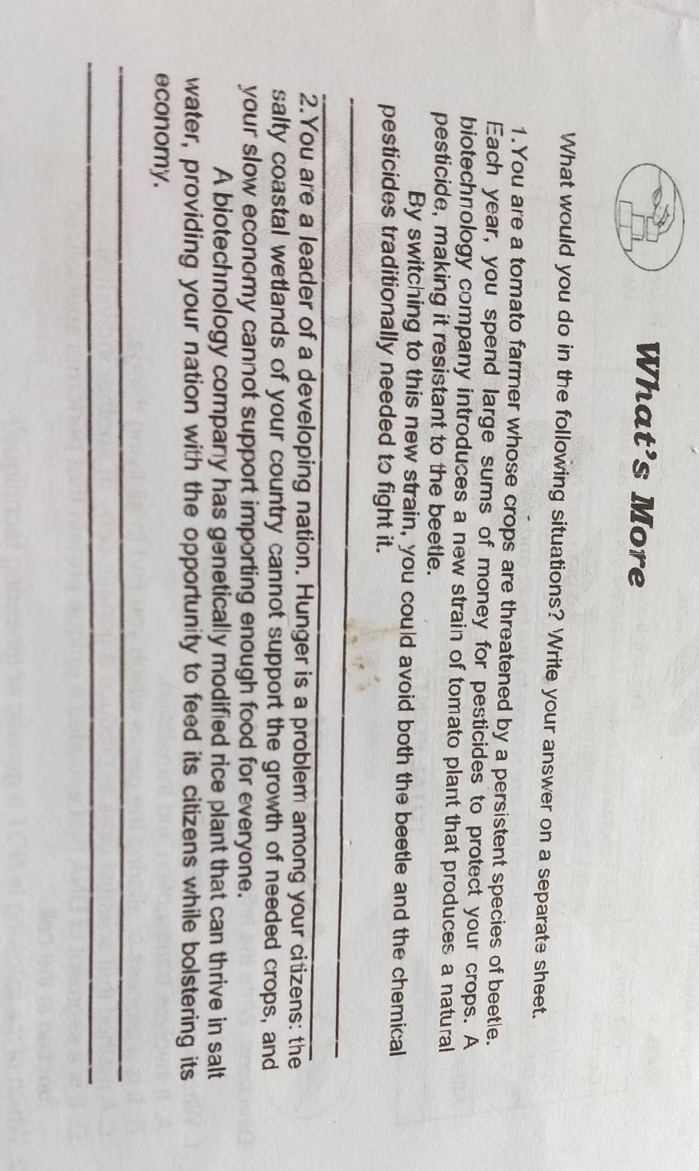 What’s More 
What would you do in the following situations? Write your answer on a separate sheet. 
1.You are a tomato farmer whose crops are threatened by a persistent species of beetle. 
Each year, you spend large sums of money for pesticides to protect your crops. A 
biotechnology company introduces a new strain of tomato plant that produces a natural 
pesticide, making it resistant to the beetle. 
By switching to this new strain, you could avoid both the beetle and the chemical 
pesticides traditionally needed to fight it. 
_ 
_ 
2.You are a leader of a developing nation. Hunger is a problem among your citizens: the 
salty coastal wetlands of your country cannot support the growth of needed crops, and 
your slow economy cannot support importing enough food for everyone. 
A biotechnology company has genetically modified rice plant that can thrive in salt 
water, providing your nation with the opportunity to feed its citizens while bolstering its 
economy. 
_ 
_