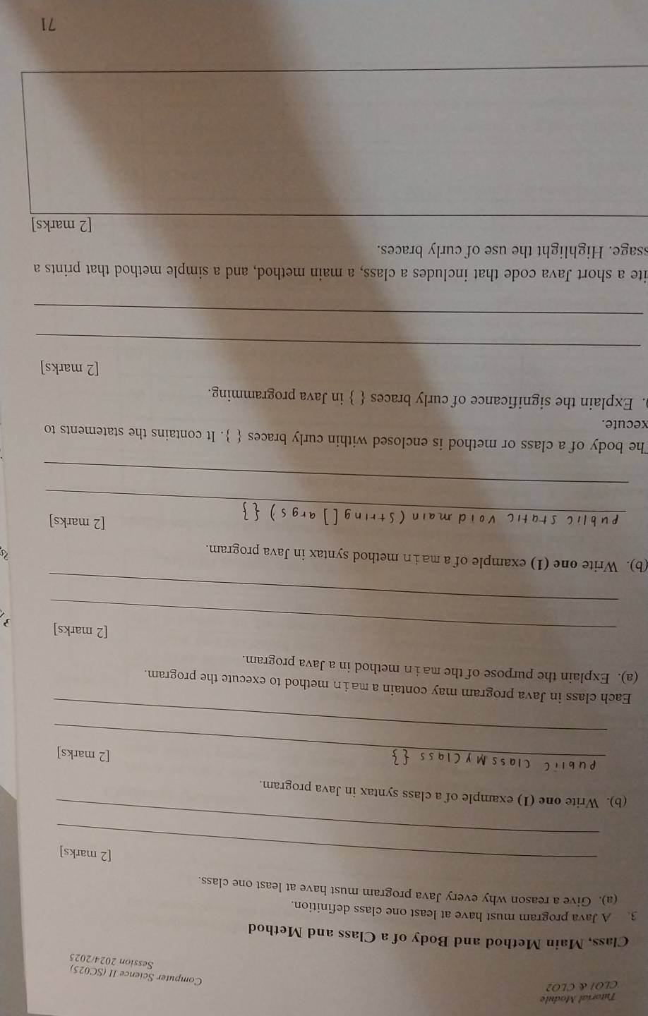 Tutoríal Module 
CLO1 & CLO2 
Computer Science II (SC025) 
Session 2024/2025 
Class, Main Method and Body of a Class and Method 
3. A Java program must have at least one class definition. 
(a). Give a reason why every Java program must have at least one class. 
_ 
[2 marks] 
_ 
(b). Write one (1) example of a class syntax in Java program. 
_[2 marks] 
_ 
Each class in Java program may contain a main method to execute the program. 
(a). Explain the purpose of the ma in method in a Java program. 
_[2 marks]  
_ 
(b). Write one (1) example of a ma in method syntax in Java program. 

_ 
[2 marks] 
_ 
The body of a class or method is enclosed within curly braces  . It contains the statements to 
xecute. 
. Explain the significance of curly braces   in Java programming. 
[2 marks] 
_ 
_ 
ite a short Java code that includes a class, a main method, and a simple method that prints a 
ssage. Highlight the use of curly braces. 
_ 
[2 marks] 
71
