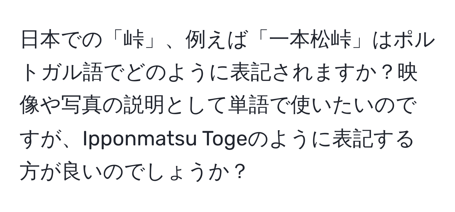 日本での「峠」、例えば「一本松峠」はポルトガル語でどのように表記されますか？映像や写真の説明として単語で使いたいのですが、Ipponmatsu Togeのように表記する方が良いのでしょうか？