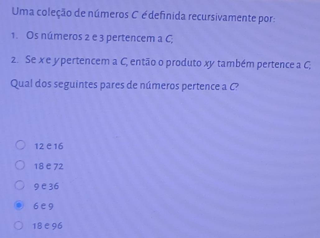 Uma coleção de números C édefinida recursivamente por:
1. Os números 2 e 3 pertencem a C;
2. Se x e y pertencem a C, então o produto xy também pertence a C;
Qual dos seguintes pares de números pertence a C?
12 e16
18 e72
9 e36
6e9
18 e 96