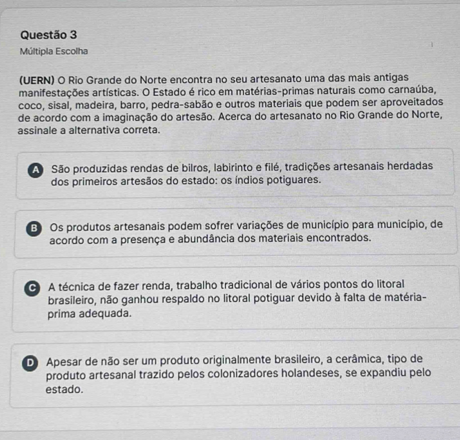 Múltipla Escolha
(UERN) O Rio Grande do Norte encontra no seu artesanato uma das mais antigas
manifestações artísticas. O Estado é rico em matérias-primas naturais como carnaúba,
coco, sisal, madeira, barro, pedra-sabão e outros materiais que podem ser aproveitados
de acordo com a imaginação do artesão. Acerca do artesanato no Rio Grande do Norte,
assinale a alternativa correta.
A São produzidas rendas de bilros, labirinto e filé, tradições artesanais herdadas
dos primeiros artesãos do estado: os índios potiguares.
B Os produtos artesanais podem sofrer variações de município para município, de
acordo com a presença e abundância dos materiais encontrados.
A técnica de fazer renda, trabalho tradicional de vários pontos do litoral
brasileiro, não ganhou respaldo no litoral potiguar devido à falta de matéria-
prima adequada.
D Apesar de não ser um produto originalmente brasileiro, a cerâmica, tipo de
produto artesanal trazido pelos colonizadores holandeses, se expandiu pelo
estado.