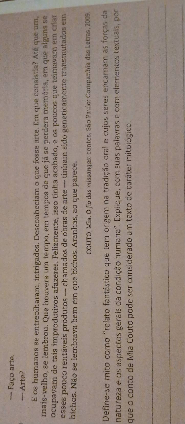Faço arte. 
— Arte? 
E os humanos se entreolharam, intrigados. Desconheciam o que fosse arte. Em que consistia? Até que um, 
mais-velho, se lembrou. Que houvera um tempo, em tempos de que já se perdera memória, em que alguns se 
ocupavam de tais improdutivos afazeres. Felizmente, isso tinha acabado, e os poucos que teimavam em criar 
esses pouco rentáveis produtos — chamados de obras de arte — tinham sido geneticamente transmutados em 
bichos. Não se lembrava bem em que bichos. Aranhas, ao que parece. 
COUTO, Mia. O fio das missangas: contos. São Paulo: Companhia das Letras, 2009. 
Define-se mito como "relato fantástico que tem origem na tradição oral e cujos seres encarnam as forças da 
natureza e os aspectos gerais da condição humana". Explique, com suas palavras e com elementos textuais, por 
que o conto de Mia Couto pode ser considerado um texto de caráter mitológico. 
_ 
_ 
_ 
_