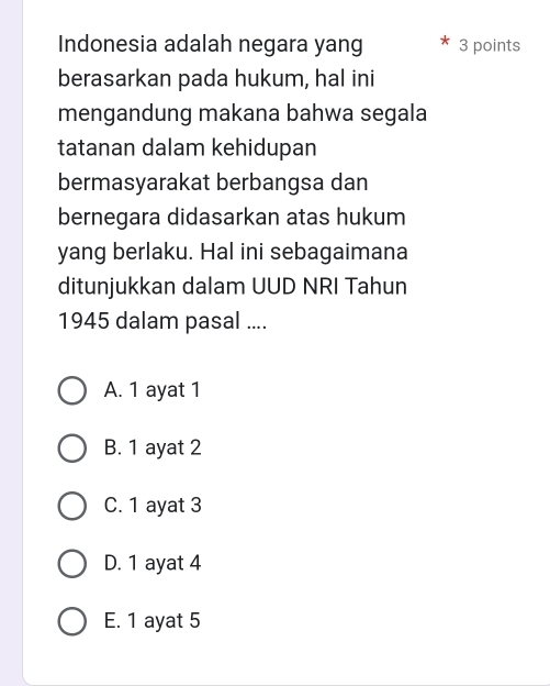 Indonesia adalah negara yang 3 points
berasarkan pada hukum, hal ini
mengandung makana bahwa segala
tatanan dalam kehidupan
bermasyarakat berbangsa dan
bernegara didasarkan atas hukum
yang berlaku. Hal ini sebagaimana
ditunjukkan dalam UUD NRI Tahun
1945 dalam pasal ....
A. 1 ayat 1
B. 1 ayat 2
C. 1 ayat 3
D. 1 ayat 4
E. 1 ayat 5