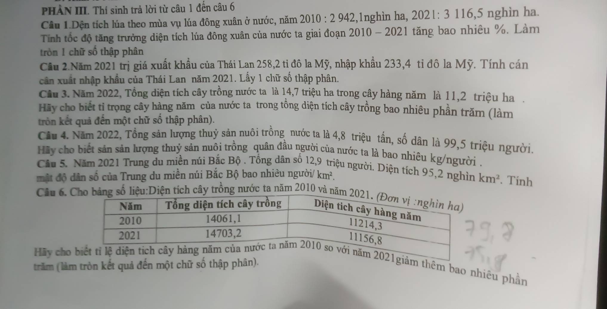 PHÀN III. Thí sinh trả lời từ câu 1 đến câu 6 
Câu 1.Dện tích lúa theo mùa vụ lúa đông xuân ở nước, năm 2010:2942 2,1nghìn ha, 2021:3 116, 5 nghìn ha. 
Tính tốc độ tăng trưởng diện tích lúa đông xuân của nước ta giai đoạn 2010 - 2021 tăng bao nhiêu %. Làm 
tròn 1 chữ số thập phân 
Cầu 2.Năm 2021 trị giá xuất khẩu của Thái Lan 258, 2 tỉ đô la Mỹ, nhập khẩu 233, 4 tỉ đô la Mỹ. Tính cán 
cân xuất nhập khẩu của Thái Lan năm 2021. Lấy 1 chữ số thập phân. 
Cầu 3. Năm 2022, Tổng diện tích cây trồng nước ta là 14, 7 triệu ha trong cây hàng năm là 11, 2 triệu ha. 
Hãy cho biết tì trọng cây hàng năm của nước ta trong tồng diện tích cây trồng bao nhiêu phần trăm (làm 
tròn kết quả đến một chữ số thập phân). 
Cầu 4. Năm 2022, Tổng sản lượng thuỷ sản nuôi trồng nước ta là 4, 8 triệu tấn, số dân là 99, 5 triệu người. 
Hãy cho biết sản sản lượng thuỷ sản nuôi trồng quân đầu người của nước ta là bao nhiêu kg/người . 
Cầu 5. Năm 2021 Trung du miền núi Bắc Bộ . Tổng dân số 12, 9 triệu người. Diện tích 95, 2 nghìn km^2. Tính 
mật độ dân số của Trung du miền núi Bắc Bộ bao nhiêu người/ km^2. 
Câu 6. y trồng nước ta năm 2010 và 
Hãy cho thêm bao nhiêu phần 
trăm (làm tròn kết quả đến một chữ số thập phân).