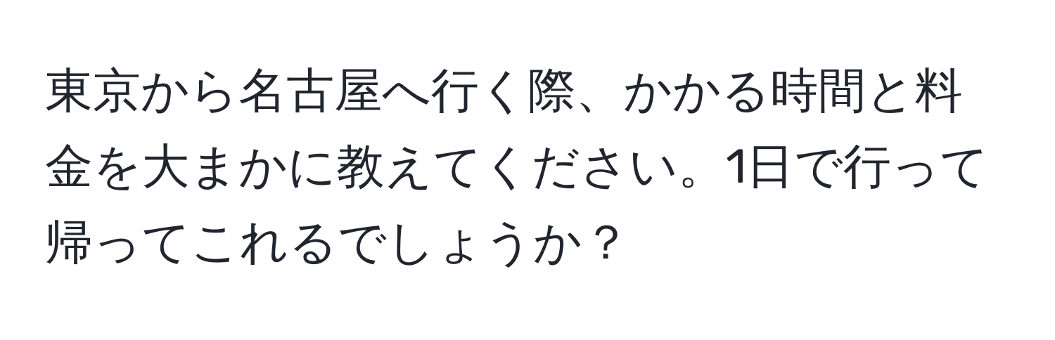 東京から名古屋へ行く際、かかる時間と料金を大まかに教えてください。1日で行って帰ってこれるでしょうか？