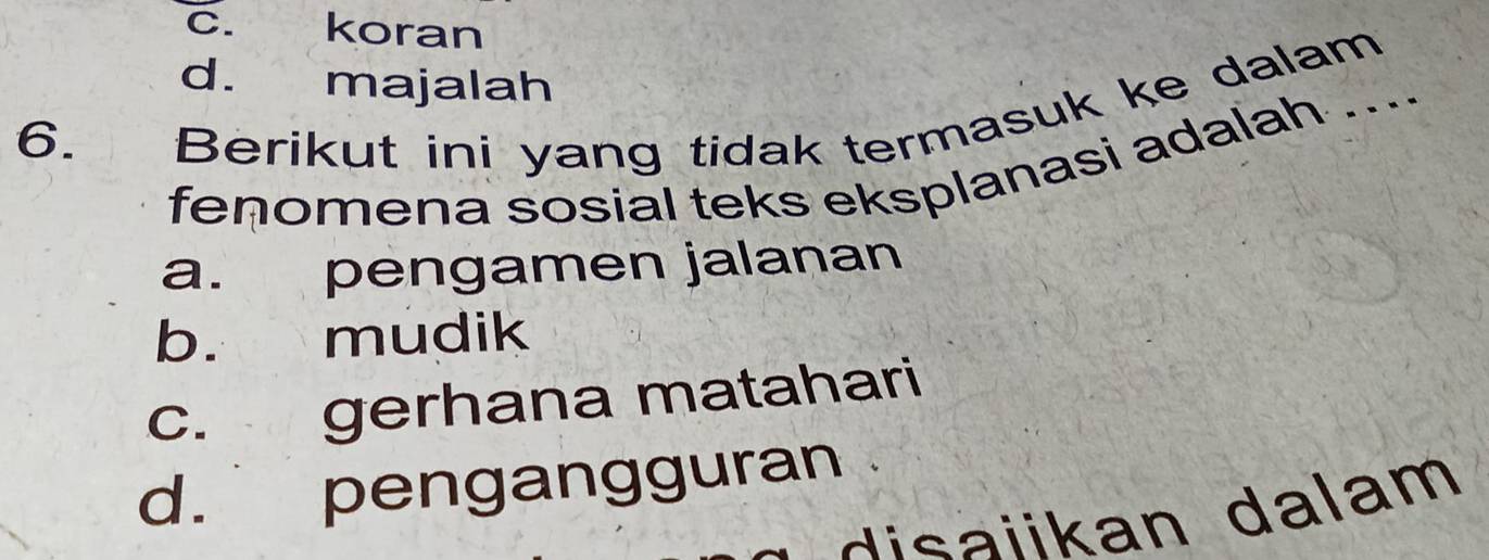 c. koran
d. majalah
6. Berikut ini yang tidak termasuk ke dalam
fenomena sosial teks eksplanasi adalah ....
a. pengamen jalanan
b. mudik
c. gerhana matahari
d. pengangguran
disaiikan dalam