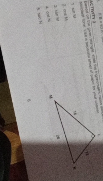 B=63.8
Based on the given triangle, state the trgonometric ratios indlc 
ACTIVITY 2 
simplest form. Use a separate sheet of paper for your answer 
1. sin M
2. cos M
3 tan M
4. cot N
5. sec N
B